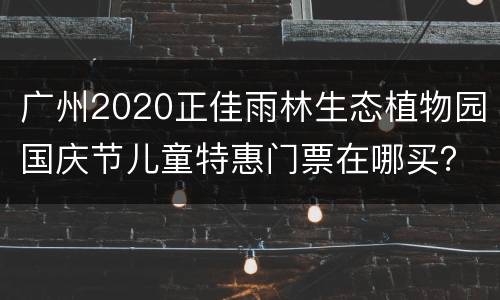 广州2020正佳雨林生态植物园国庆节儿童特惠门票在哪买？