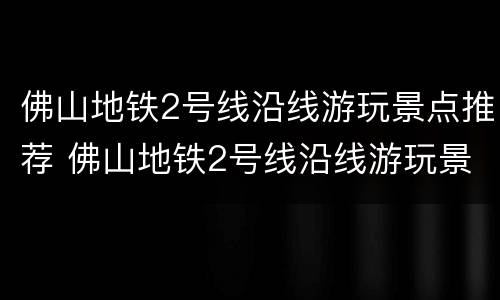 佛山地铁2号线沿线游玩景点推荐 佛山地铁2号线沿线游玩景点推荐图