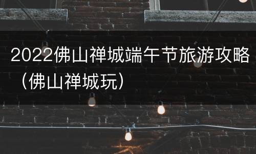 2022佛山禅城端午节旅游攻略（佛山禅城玩）