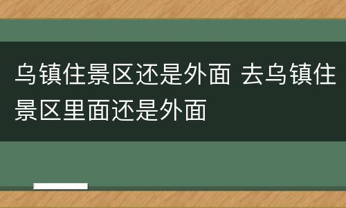 乌镇住景区还是外面 去乌镇住景区里面还是外面