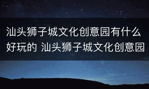 汕头狮子城文化创意园有什么好玩的 汕头狮子城文化创意园有什么好玩的地方