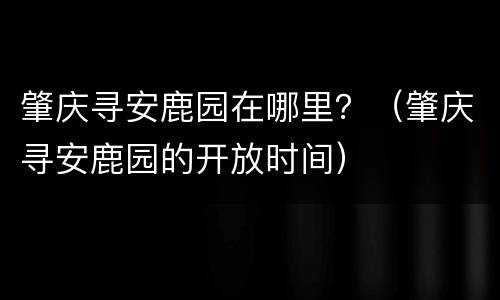 肇庆寻安鹿园在哪里？（肇庆寻安鹿园的开放时间）