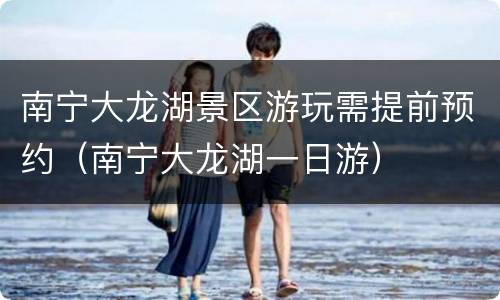 南宁大龙湖景区游玩需提前预约（南宁大龙湖一日游）