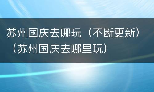 苏州国庆去哪玩（不断更新）（苏州国庆去哪里玩）