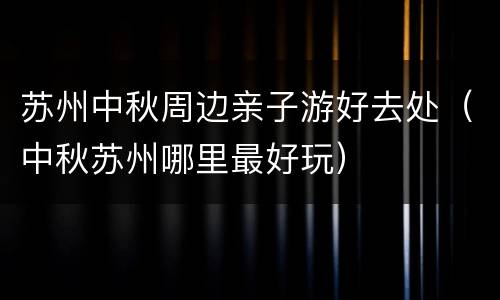 苏州中秋周边亲子游好去处（中秋苏州哪里最好玩）