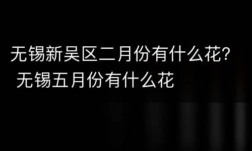 无锡新吴区二月份有什么花？ 无锡五月份有什么花