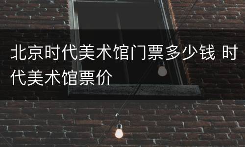 北京时代美术馆门票多少钱 时代美术馆票价