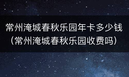 常州淹城春秋乐园年卡多少钱（常州淹城春秋乐园收费吗）