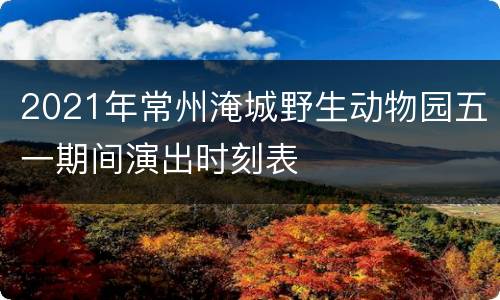 2021年常州淹城野生动物园五一期间演出时刻表