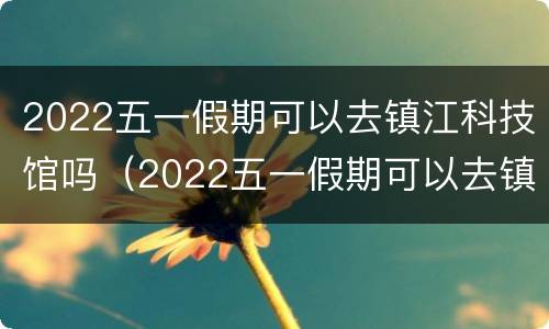 2022五一假期可以去镇江科技馆吗（2022五一假期可以去镇江科技馆吗）