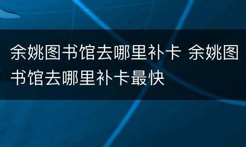 余姚图书馆去哪里补卡 余姚图书馆去哪里补卡最快