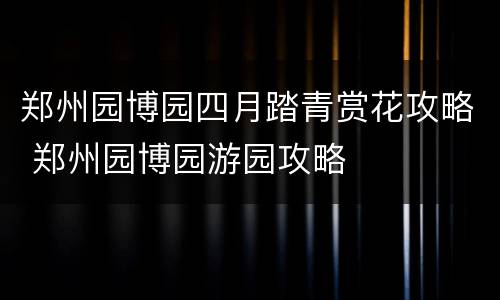 郑州园博园四月踏青赏花攻略 郑州园博园游园攻略