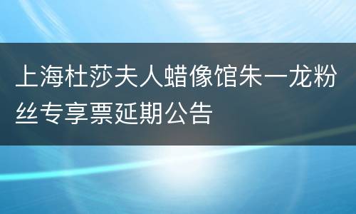 上海杜莎夫人蜡像馆朱一龙粉丝专享票延期公告