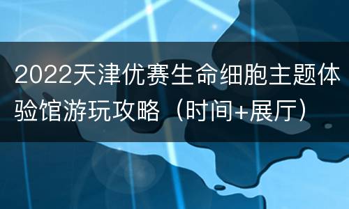 2022天津优赛生命细胞主题体验馆游玩攻略（时间+展厅）