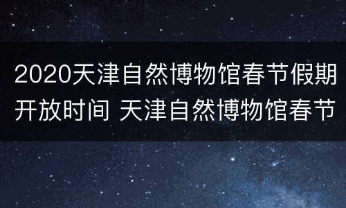 2020天津自然博物馆春节假期开放时间 天津自然博物馆春节开放吗