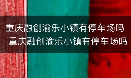重庆融创渝乐小镇有停车场吗 重庆融创渝乐小镇有停车场吗