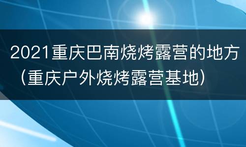 2021重庆巴南烧烤露营的地方（重庆户外烧烤露营基地）