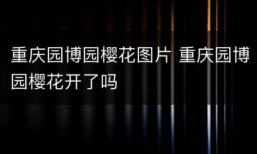 重庆园博园樱花图片 重庆园博园樱花开了吗