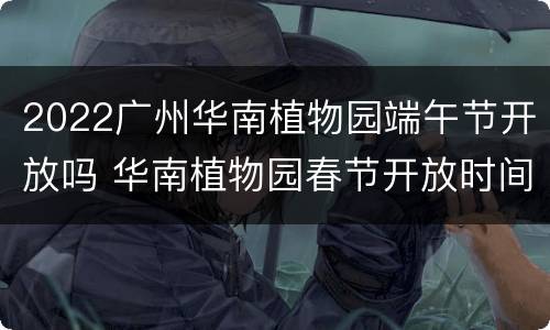 2022广州华南植物园端午节开放吗 华南植物园春节开放时间