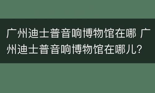 广州迪士普音响博物馆在哪 广州迪士普音响博物馆在哪儿?