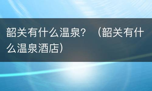 韶关有什么温泉？（韶关有什么温泉酒店）