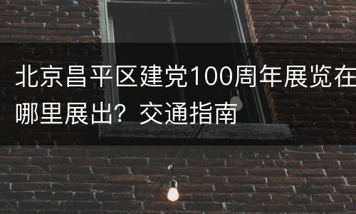 北京昌平区建党100周年展览在哪里展出？交通指南