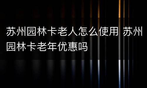 苏州园林卡老人怎么使用 苏州园林卡老年优惠吗