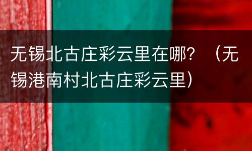 无锡北古庄彩云里在哪？（无锡港南村北古庄彩云里）