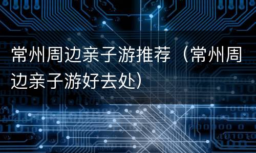 常州周边亲子游推荐（常州周边亲子游好去处）