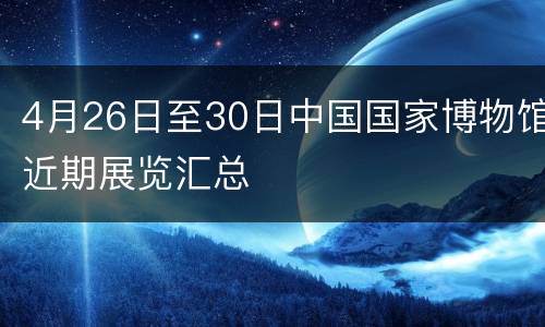 4月26日至30日中国国家博物馆近期展览汇总