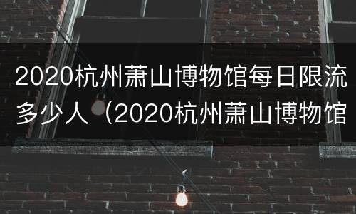 2020杭州萧山博物馆每日限流多少人（2020杭州萧山博物馆每日限流多少人参观）