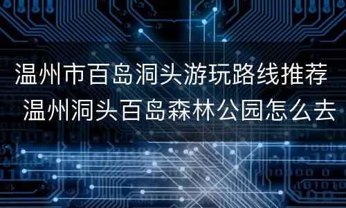 温州市百岛洞头游玩路线推荐 温州洞头百岛森林公园怎么去