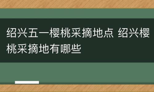 绍兴五一樱桃采摘地点 绍兴樱桃采摘地有哪些