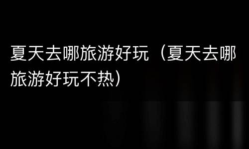 夏天去哪旅游好玩（夏天去哪旅游好玩不热）