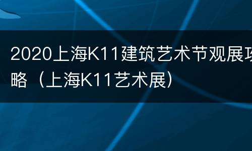 2020上海K11建筑艺术节观展攻略（上海K11艺术展）