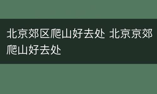 北京郊区爬山好去处 北京京郊爬山好去处