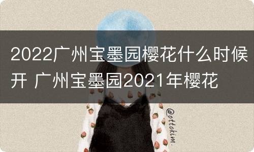 2022广州宝墨园樱花什么时候开 广州宝墨园2021年樱花