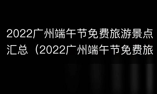 2022广州端午节免费旅游景点汇总（2022广州端午节免费旅游景点汇总表）