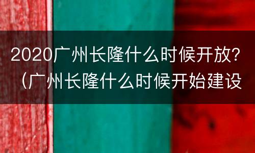 2020广州长隆什么时候开放？（广州长隆什么时候开始建设的）