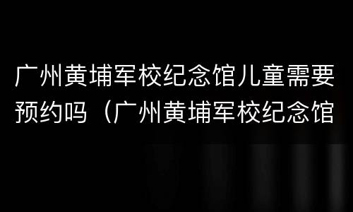 广州黄埔军校纪念馆儿童需要预约吗（广州黄埔军校纪念馆儿童需要预约吗现在）