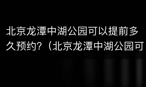 北京龙潭中湖公园可以提前多久预约?（北京龙潭中湖公园可以提前多久预约入园）