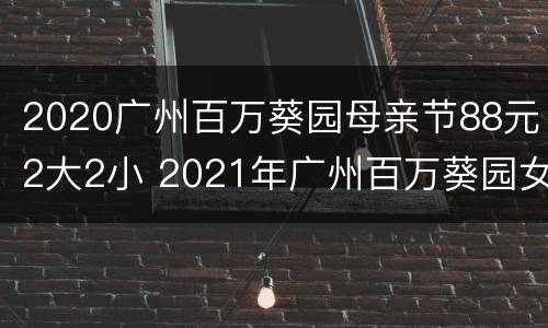 2020广州百万葵园母亲节88元2大2小 2021年广州百万葵园女士免费