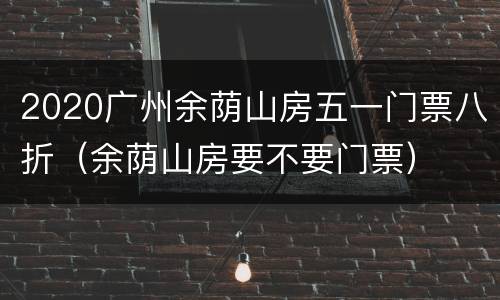 2020广州余荫山房五一门票八折（余荫山房要不要门票）