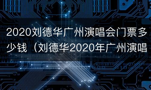 2020刘德华广州演唱会门票多少钱（刘德华2020年广州演唱会门票）
