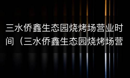 三水侨鑫生态园烧烤场营业时间（三水侨鑫生态园烧烤场营业时间电话）