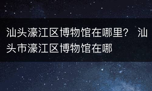 汕头濠江区博物馆在哪里？ 汕头市濠江区博物馆在哪