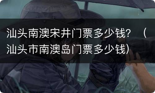 汕头南澳宋井门票多少钱？（汕头市南澳岛门票多少钱）