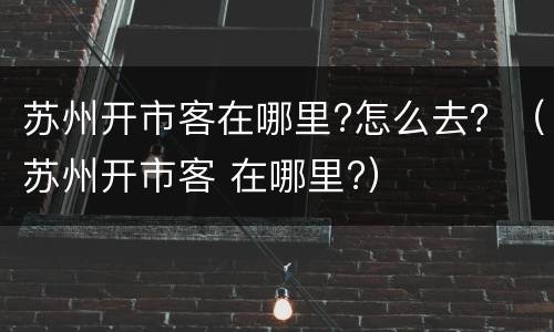 苏州开市客在哪里?怎么去？（苏州开市客 在哪里?）