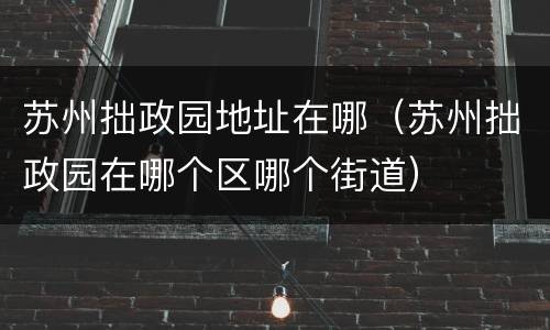苏州拙政园地址在哪（苏州拙政园在哪个区哪个街道）