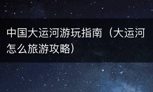 中国大运河游玩指南（大运河怎么旅游攻略）